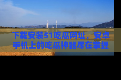 下载安装51吃瓜网址,安卓手机上的吃瓜神器尽在掌握
