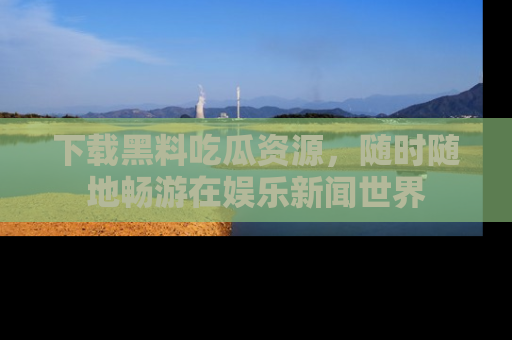 下载黑料吃瓜资源，随时随地畅游在娱乐新闻世界