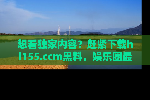 想看独家内容？赶紧下载hl155.ccm黑料，娱乐圈最劲爆的新闻一手掌握！