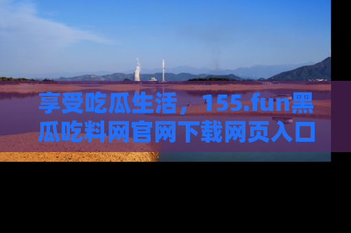 享受吃瓜生活，155.fun黑瓜吃料网官网下载网页入口全解析