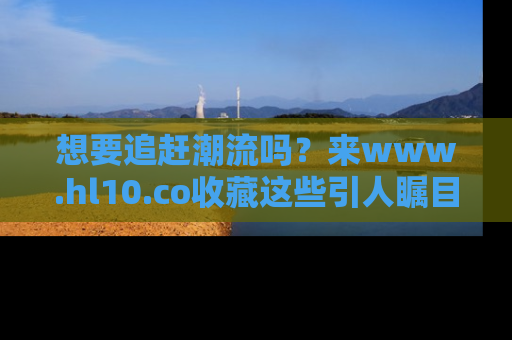 想要追赶潮流吗?来www.hl10.co收藏这些引人瞩目的新闻瞬间吧!