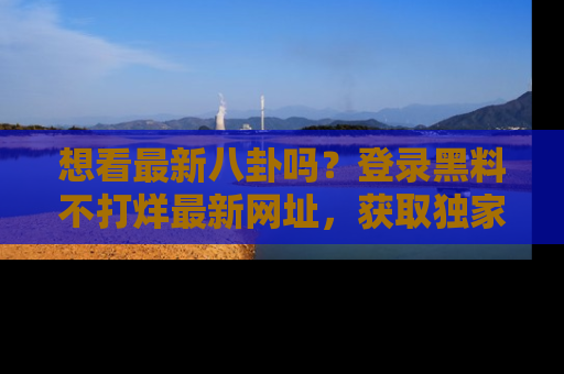 想看最新八卦吗？登录黑料不打烊最新网址，获取独家内容