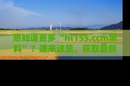 想知道更多“hl155.ccm黑料”?速来这里,获取最新入口和网址,不看可惜哦!