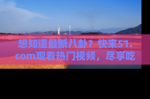 想知道最新八卦？快来51.com观看热门视频，尽享吃瓜乐趣！