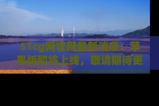 51cg网官网最新消息:苹果版即将上线,敬请期待更多吃瓜内容!