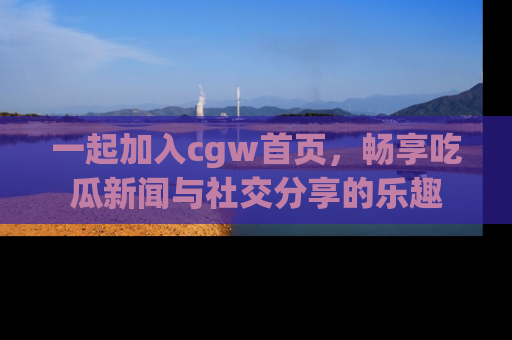 一起加入cgw首页，畅享吃瓜新闻与社交分享的乐趣