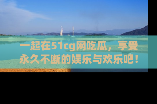 一起在51cg网吃瓜，享受永久不断的娱乐与欢乐吧！