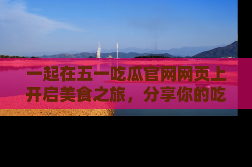 一起在五一吃瓜官网网页上开启美食之旅,分享你的吃瓜故事与精彩瞬间!