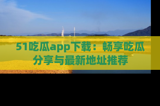 51吃瓜app下载:畅享吃瓜分享与最新地址推荐