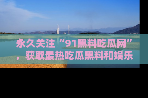 永久关注“91黑料吃瓜网”,获取最热吃瓜黑料和娱乐资讯