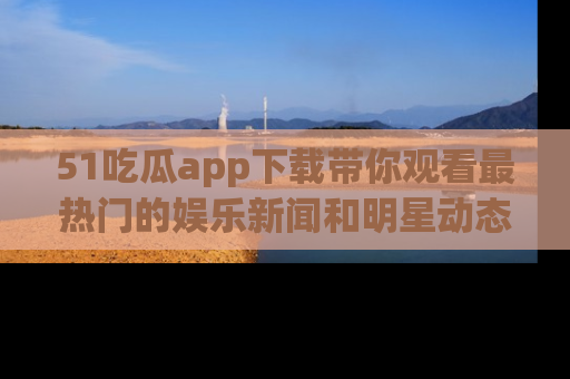 51吃瓜app下载带你观看最热门的娱乐新闻和明星动态