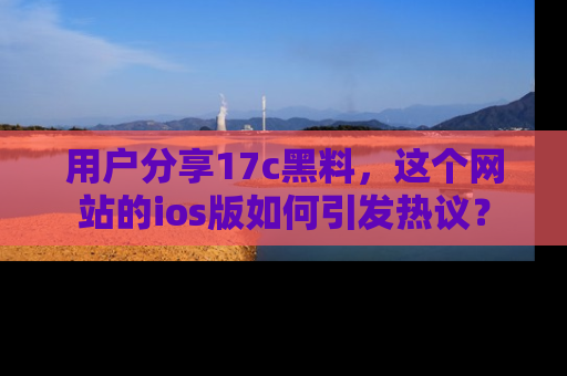用户分享17c黑料，这个网站的ios版如何引发热议？