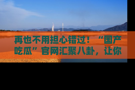 再也不用担心错过！“国产吃瓜”官网汇聚八卦，让你随时随地吃瓜。