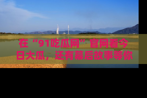 在“91吃瓜网”官网看今日大瓜，还有幕后故事等你来挖掘！