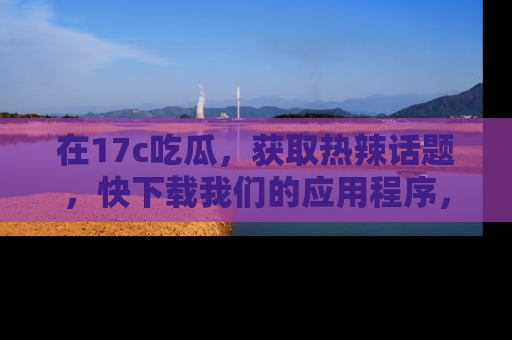 在17c吃瓜，获取热辣话题，快下载我们的应用程序，地址轻松找到！