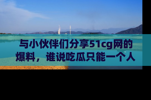 与小伙伴们分享51cg网的爆料，谁说吃瓜只能一个人？
