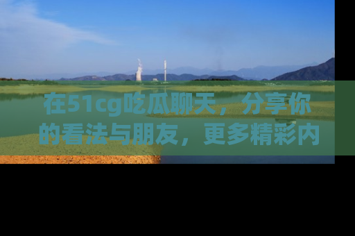 在51cg吃瓜聊天，分享你的看法与朋友，更多精彩内容请浏览网址www.51cg.com！