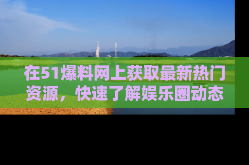 在51爆料网上获取最新热门资源，快速了解娱乐圈动态