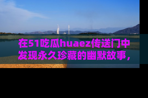 在51吃瓜huaez传送门中发现永久珍藏的幽默故事，瓜友们一起分享欢乐瞬间！