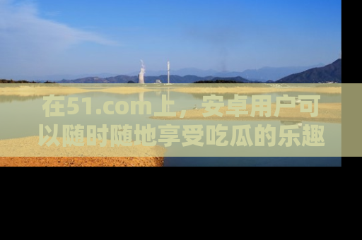 在51.com上，安卓用户可以随时随地享受吃瓜的乐趣！