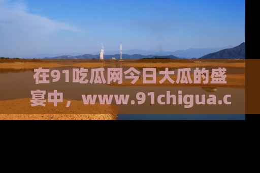 在91吃瓜网今日大瓜的盛宴中，www.91chigua.com带你领略每个让人咋舌的精彩故事！