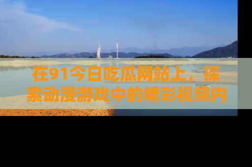 在91今日吃瓜网站上,探索动漫游戏中的精彩视频内容
