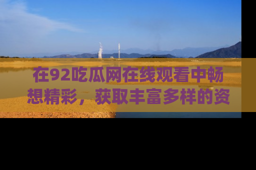 在92吃瓜网在线观看中畅想精彩,获取丰富多样的资源和app功能
