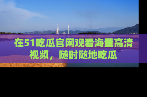 在51吃瓜官网观看海量高清视频，随时随地吃瓜