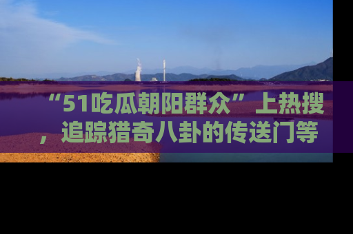 “51吃瓜朝阳群众”上热搜,追踪猎奇八卦的传送门等你点击!