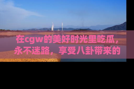 在cgw的美好时光里吃瓜,永不迷路,享受八卦带来的无限欢乐!