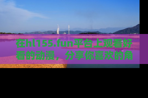 在hl155.fun平台上观看好看的动漫,分享你喜欢的角色和故事!