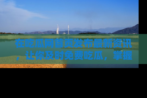 在吃瓜网首页发布最新资讯,让你及时免费吃瓜,掌握热点!
