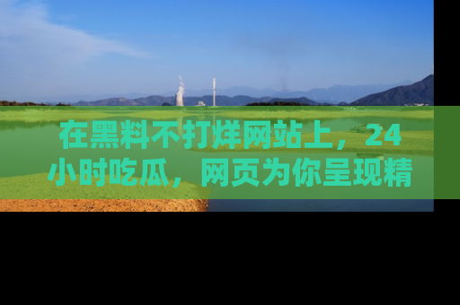 在黑料不打烊网站上,24小时吃瓜,网页为你呈现精彩内幕