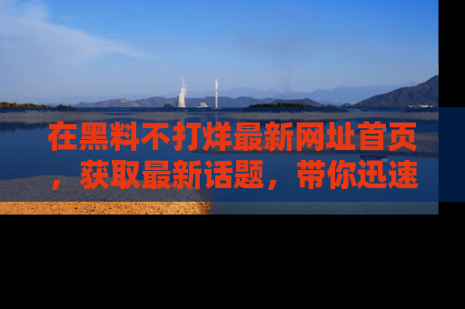 在黑料不打烊最新网址首页,获取最新话题,带你迅速了解娱乐圈大事!
