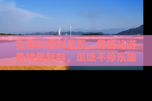 在黑料福利首页,尽情畅游各种最新料,瓜吃不停乐趣无穷!