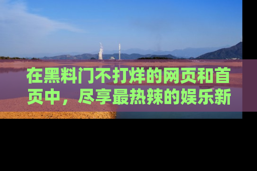 在黑料门不打烊的网页和首页中,尽享最热辣的娱乐新闻与八卦,快来围观!
