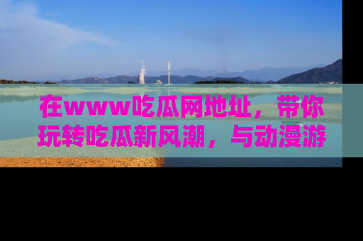 在www吃瓜网地址,带你玩转吃瓜新风潮,与动漫游戏角色共度精彩时光!