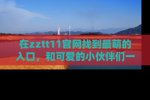 在zztt11官网找到最萌的入口,和可爱的小伙伴们一起吃瓜吧!