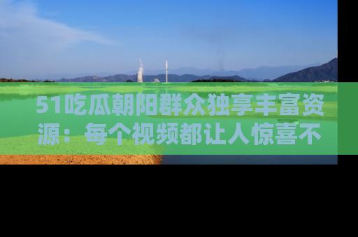 51吃瓜朝阳群众独享丰富资源:每个视频都让人惊喜不已!