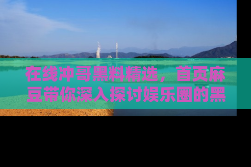 在线冲哥黑料精选,首页麻豆带你深入探讨娱乐圈的黑暗面