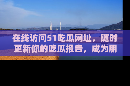 在线访问51吃瓜网址,随时更新你的吃瓜报告,成为朋友圈中的八卦达人!