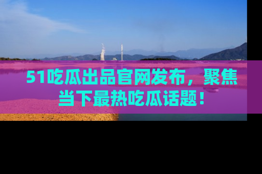 51吃瓜出品官网发布,聚焦当下最热吃瓜话题!