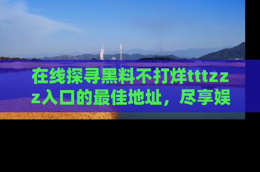 在线探寻黑料不打烊tttzzz入口的最佳地址,尽享娱乐圈八卦盛宴!