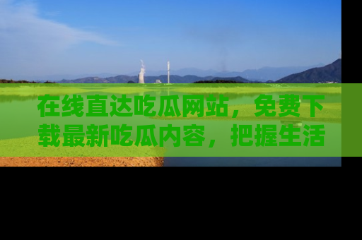 在线直达吃瓜网站,免费下载最新吃瓜内容,把握生活乐趣!