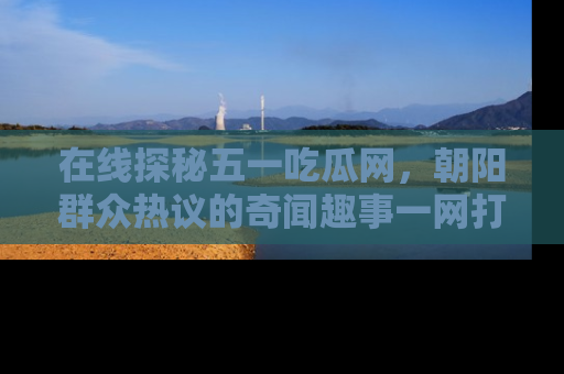 在线探秘五一吃瓜网,朝阳群众热议的奇闻趣事一网打尽