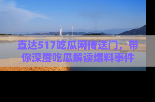 直达517吃瓜网传送门,带你深度吃瓜解读爆料事件