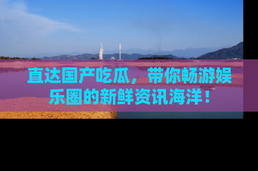 直达国产吃瓜,带你畅游娱乐圈的新鲜资讯海洋!