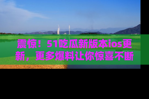 震惊!51吃瓜新版本ios更新,更多爆料让你惊喜不断,赶快来看吧!