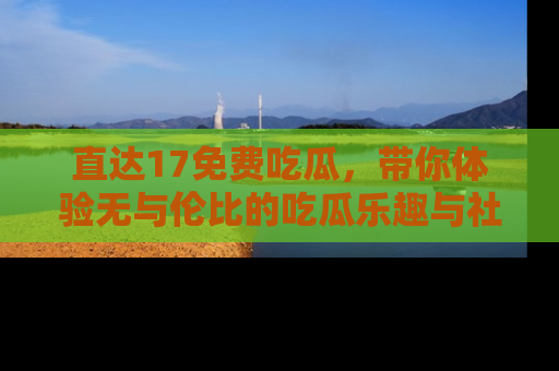 直达17免费吃瓜,带你体验无与伦比的吃瓜乐趣与社区互动