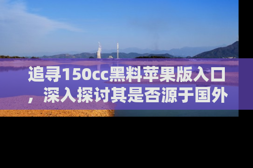 追寻150cc黑料苹果版入口,深入探讨其是否源于国外的传闻